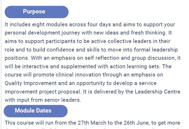 It includes eight modules across four days and aims to support your
personal development journey with new ideas and fresh thinking. It
aims to support participants to be active collective leaders in their
role and to build confidence and skills to move into formal leadership
positions. With an emphasis on self reflection and group discussion, it
will be interactive and supplemented with action learning sets. The
course will promote clinical innovation through an emphasis on
Quality Improvement and an opportunity to develop a service
improvement project proposal. It is delivered by the Leadership Centre
with input from senior leaders.  It runs from 27th March to 26th June