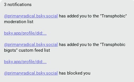 @primaryradical.bsky.social
 has added you to the "Transphobic" moderation list

bsky.app/profile/did:...

@primaryradical.bsky.social
 has added you to the "Transphobic bigots" custom feed list

bsky.app/profile/did:...

@primaryradical.bsky.social
 has blocked you

