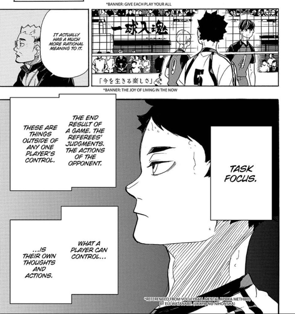 A page from Haikyu 333.

Panel 1 - A coach says "It actually has a much more rational meaning to it.

Panel 2 - a player on a volleyball court looks at two banners. The top reads "Give each play your all." The bottom reads "the joy of living of the now."

Panel 3 - a close up of the player profile. Text reads "Task focus. The end result of a game. The referees' judgements. The actions of the opponent. These are things outside of any one player's control. What a player can control is there own thoughts and actions." *Referenced from Volleyball Mental Kyoks Method.