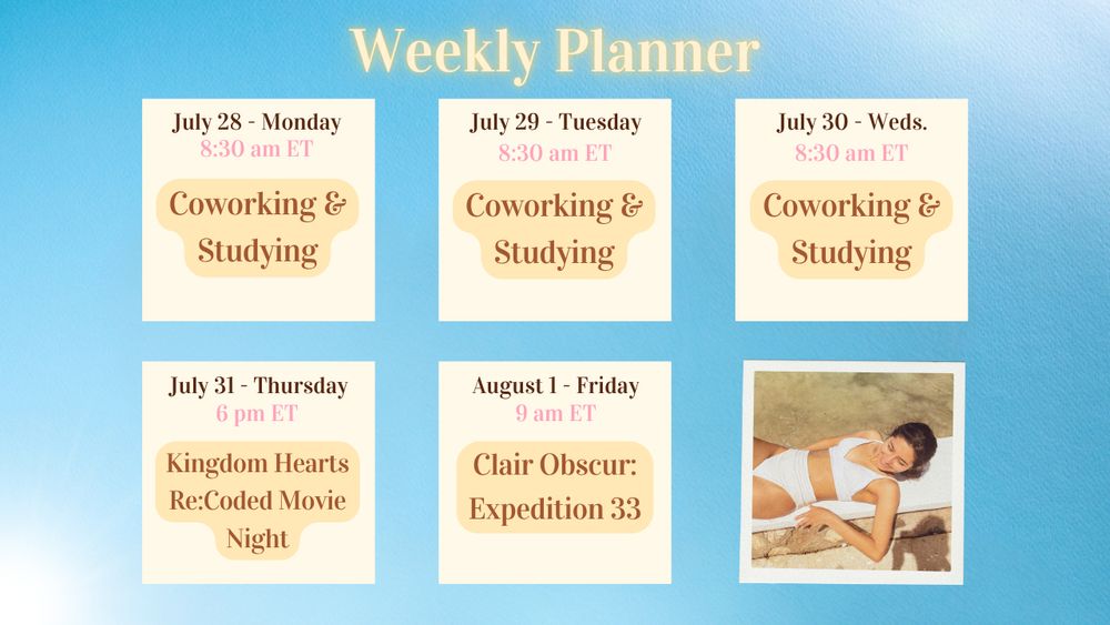 July 28 - Monday @ 8:30 am ET (Coworking and Studying))
July 29 - Tuesday @ 8:30 am ET (Coworking and Studying)
July 30 - Wednesday @ 8:30 am ET (Coworking and Studying)
July 31 - Thursday @ 6 pm ET (Kingdom Hearts Re:Coded Cutscene Movie)
August 1 - Friday @ 9 am ET (Expedition 33: Act 2)