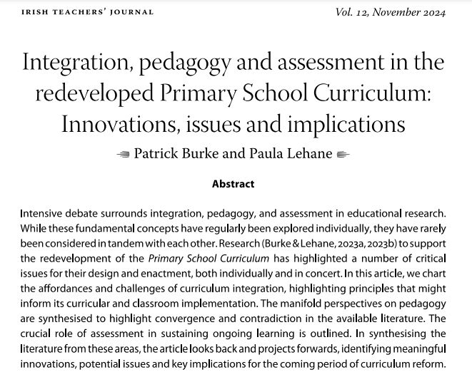 Abstract text: Intensive debate surrounds integration, pedagogy, and assessment in educational research.
While these fundamental concepts have regularly been explored individually, they have rarely
been considered in tandem with each other. Research (Burke & Lehane, 2023a, 2023b) to support
the redevelopment of the Primary School Curriculum has highlighted a number of critical
issues for their design and enactment, both individually and in concert. In this article, we chart
the affordances and challenges of curriculum integration, highlighting principles that might
inform its curricular and classroom implementation. The manifold perspectives on pedagogy
are synthesised to highlight convergence and contradiction in the available literature. The
crucial role of assessment in sustaining ongoing learning is outlined. In synthesising the
literature from these areas, the article looks back and projects forwards, identifying meaningful
innovations, potential issues and key implications for the coming period of curriculum reform.