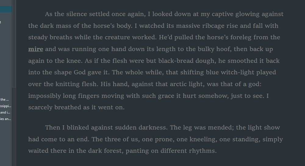 snippet ~ E. Vanek ~ Angel/Hunter


I watched its massive ribcage rise and fall with steady breaths while the creature worked. He’d pulled the horse’s foreleg from the mire and was running one hand down its length to the bulky hoof, then back up again to the knee. As if the flesh were but black-bread dough, he smoothed it back into the shape God gave it. 