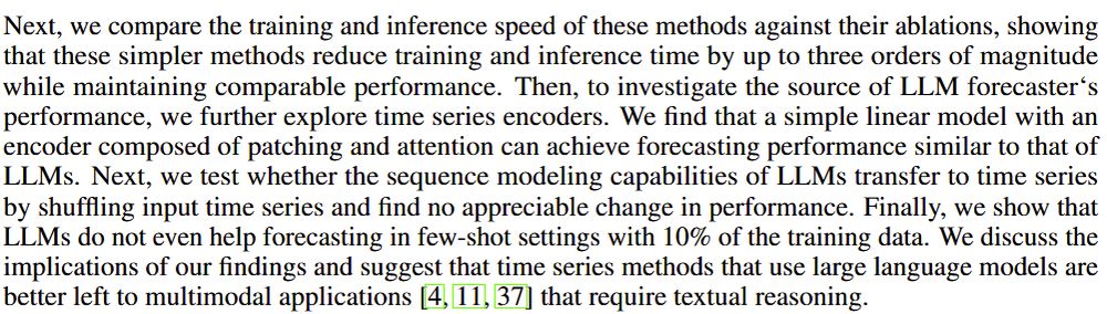 Next, we compare the training and inference speed of these methods against their ablations, showing
that these simpler methods reduce training and inference time by up to three orders of magnitude
while maintaining comparable performance. Then, to investigate the source of LLM forecaster‘s
performance, we further explore time series encoders. We find that a simple linear model with an
encoder composed of patching and attention can achieve forecasting performance similar to that of
LLMs. Next, we test whether the sequence modeling capabilities of LLMs transfer to time series
by shuffling input time series and find no appreciable change in performance. Finally, we show that
LLMs do not even help forecasting in few-shot settings with 10% of the training data. We discuss the
implications of our findings and suggest that time series methods that use large language models are
better left to multimodal applications [4, 11, 37] that require textual reasoning