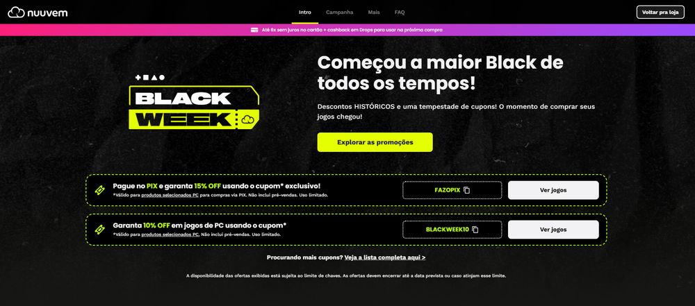 A imagem mostra uma página da loja online Nuuvem anunciando a “Black Week”. O fundo é escuro, com textura semelhante a um papel ou superfície preta granulada. No topo esquerdo está o logotipo da Nuuvem.

Ao centro, em destaque, há um grande texto promocional:
“Começou a maior Black de todos os tempos!”
Abaixo, uma frase complementar: “Descontos HISTÓRICOS e uma tempestade de cupons! O momento de comprar seus jogos chegou!”.

Do lado esquerdo desse texto aparece o logo da campanha “Black Week”, com as palavras em branco dentro de um retângulo amarelo.

Abaixo, há duas seções de cupons:

Primeiro cupom (PIX):

Ícone de cupom à esquerda.

Texto: “Pague no PIX e garanta 15% OFF usando o cupom exclusivo!”.

Informações menores indicam que é válido para produtos selecionados de PC, exceto pré-vendas.

À direita há um botão com o cupom “FAZOPIX” e outro botão branco escrito “Ver jogos”.

Segundo cupom (geral):

Ícone de cupom.

Texto: “Garanta 10% OFF em jogos de PC usando o cupom”.

Cupom exibido: “BLACKWEEK10”.

Botão branco “Ver jogos”.

No rodapé da imagem aparece a observação:
“A disponibilidade das ofertas exibidas está sujeita ao limite de chaves...”.

As cores predominantes são preto, amarelo neon, branco e pequenos detalhes em rosa no topo da página.