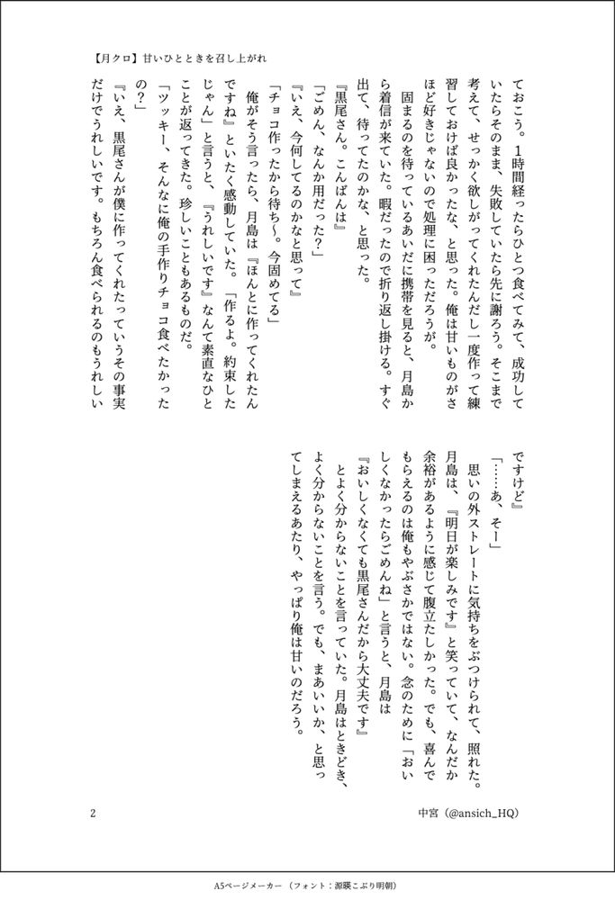 ておこう。１時間経ったらひとつ食べてみて、成功していたらそのまま、失敗していたら先に謝ろう。そこまで考えて、せっかく欲しがってくれたんだし一度作って練習しておけば良かったな、と思った。俺は甘いものがさほど好きじゃないので処理に困っただろうが。
　固まるのを待っているあいだに携帯を見ると、月島から着信が来ていた。暇だったので折り返し掛ける。すぐ出て、待ってたのかな、と思った。
『黒尾さん。こんばんは』
「ごめん、なんか用だった？」
『いえ、今何してるのかなと思って』
「チョコ作ったから待ち～。今固めてる」
　俺がそう言ったら、月島は『ほんとに作ってくれたんですね』といたく感動していた。「作るよ。約束したじゃん」と言うと、『うれしいです』なんて素直なひとことが返ってきた。珍しいこともあるものだ。
「ツッキー、そんなに俺の手作りチョコ食べたかったの？」
『いえ、黒尾さんが僕に作ってくれたっていうその事実だけでうれしいです。もちろん食べられるのもうれしいですけど』
「……あ、そー」
　思いの外ストレートに気持ちをぶつけられて、照れた。月島は、『明日が楽しみです』と笑っていて、なんだか余裕があるように感じて腹立たしかった。でも、喜んでもらえるのは俺もやぶさかではない。念のために「おいしくなかったらごめんね」と言うと、月島は
『おいしくなくても黒尾さんだから大丈夫です』
　とよく分からないことを言っていた。月島はときどき、よく分からないことを言う。でも、まあいいか、と思ってしまえるあたり、やっぱり俺は甘いのだろう。
