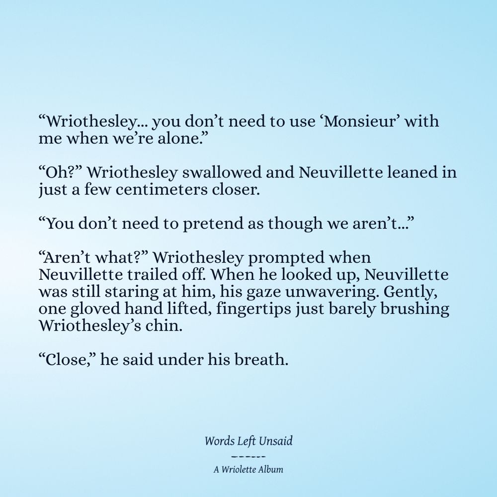 “Wriothesley... you don’t need to use ‘Monsieur’ with me when we’re alone.”

“Oh?” Wriothesley swallowed and Neuvillette leaned in just a few centimeters closer.

“You don’t need to pretend as though we aren’t...”

“Aren’t what?” Wriothesley prompted when Neuvillette trailed off. When he looked up, Neuvillette was still staring at him, his gaze unwavering. Gently, one gloved hand lifted, fingertips just barely brushing Wriothesley’s chin.

“Close,” he said under his breath.