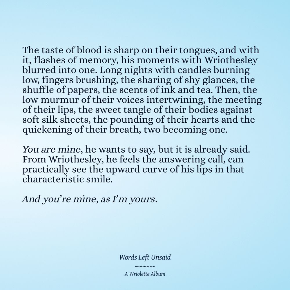 The taste of blood is sharp on their tongues, and with it, flashes of memory, his moments with Wriothesley blurred into one. Long nights with candles burning low, fingers brushing, the sharing of shy glances, the shuffle of papers, the scents of ink and tea. Then, the low murmur of their voices intertwining, the meeting of their lips, the sweet tangle of their bodies against soft silk sheets, the pounding of their hearts and the quickening of their breath, two becoming one.

You are mine, he wants to say, but it is already said. From Wriothesley, he feels the answering call, can practically see the upward curve of his lips in that characteristic smile.

And you’re mine, as I’m yours. 