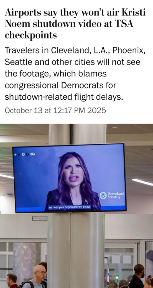 News headline reads: Airports say they won't air Kristi Noem shutdown video at TSA
checkpoints
Travelers in Cleveland, L.A., Phoenix, Seattle and other cities will not see the footage, which blames congressional Democrats for shutdown-related flight delays.
October 13 at 12:17 PM 2025
*
There's a wall monitor with a video of Kristi Noem in the still image. I've photoshopped her face to distort it. 