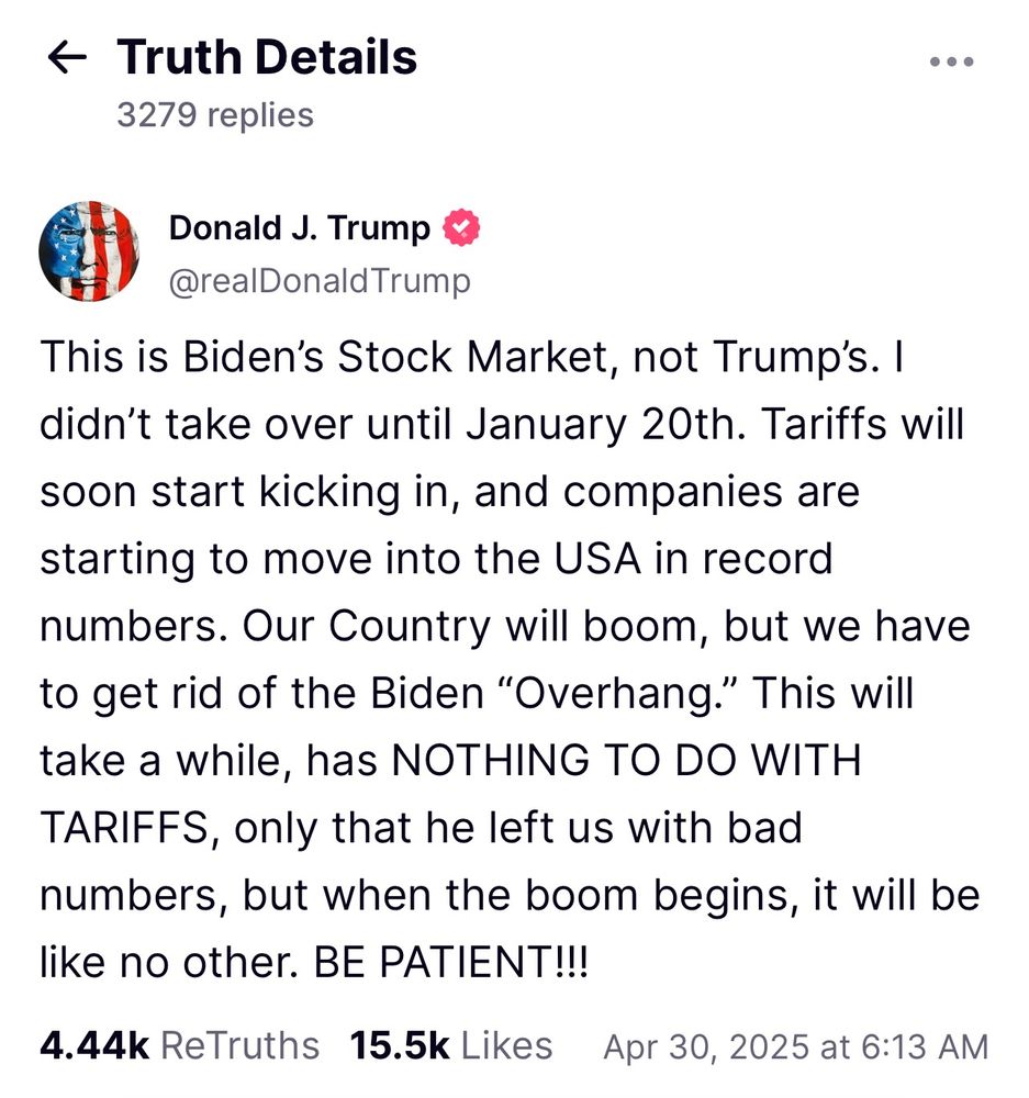 Trump's Truth Social post: This is Biden's Stock Market, not Trump's. I didn't take over until January 20th. Tariffs will soon start kicking in, and companies are starting to move into the USA in record numbers. Our Country will boom, but we have to get rid of the Biden "Overhang." This will take a while, has NOTHING TO DO WITH TARIFFS, only that he left us with bad numbers, but when the boom begins, it will be like no other. BE PATIENT!!!
