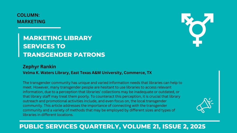 Marketing library services to transgender patrons

Zephyr Rankin
Velma K. Waters Library, East Texas A&M University, Commerce, TX

The transgender community has unique and varied information needs that libraries can help to meet. However, many transgender people are hesitant to use libraries to access relevant information, due to a perception that libraries’ collections may be inadequate or outdated, or that library staff may treat them poorly. To counteract this perception, it is crucial that library outreach and promotional activities include, and even focus on, the local transgender community. This article addresses the importance of connecting with the transgender community and a variety of methods that may be employed by different sizes and types of libraries in different locations.