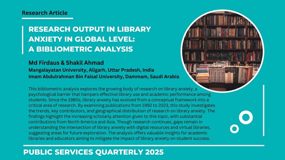 Research Article
Research output in library anxiety in global level: 
A bibliometric analysis

Md Firdaus & Shakil Ahmad
Mangalayatan University, Aligarh, Uttar Pradesh, India
Imam Abdulrahman Bin Faisal University, Dammam, Saudi Arabia

This bibliometric analysis explores the growing body of research on library anxiety, a psychological barrier that hampers effective library use and academic performance among students. Since the 1980s, library anxiety has evolved from a conceptual framework into a critical area of research. By examining publications from 1992 to 2023, this study investigates the trends, key contributors, and geographical distribution of research on library anxiety. The findings highlight the increasing scholarly attention given to this topic, with substantial contributions from North America and Asia. Though research continues, gaps remain in understanding the intersection of library anxiety with digital resources and virtual libraries, suggesting areas for future exploration. The analysis offers valuable insights for academic libraries and educators aiming to mitigate the impact of library anxiety on student success.

public services Quarterly 2025
