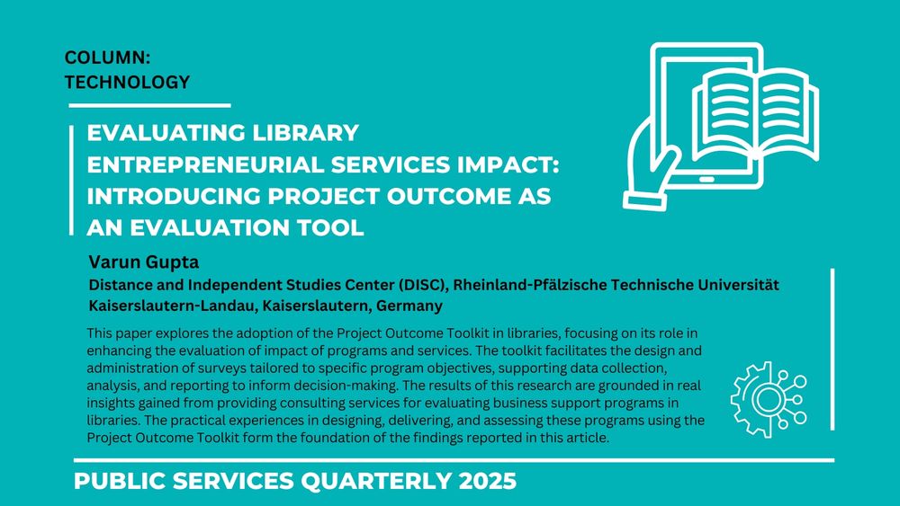 COLUMN: TECHNOLOGY

Evaluating library entrepreneurial services impact: Introducing project outcome as an evaluation tool

Varun Gupta
Distance and Independent Studies Center (DISC), Rheinland-Pfälzische Technische Universität Kaiserslautern-Landau, Kaiserslautern, Germany

This paper explores the adoption of the Project Outcome Toolkit in libraries, focusing on its role in enhancing the evaluation of impact of programs and services. The toolkit facilitates the design and administration of surveys tailored to specific program objectives, supporting data collection, analysis, and reporting to inform decision-making. The results of this research are grounded in real insights gained from providing consulting services for evaluating business support programs in libraries. The practical experiences in designing, delivering, and assessing these programs using the Project Outcome Toolkit form the foundation of the findings reported in this article.

Public Services Quarterly 2025