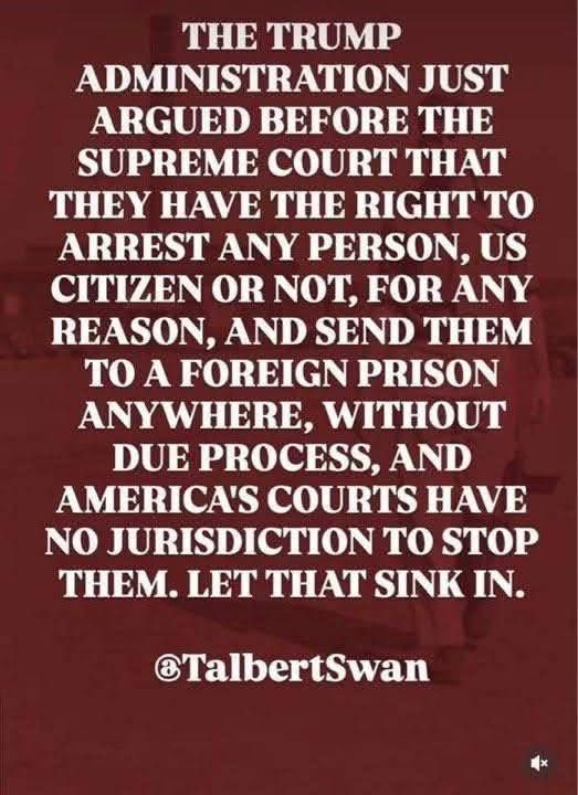 The Trump administration argued before the supreme court that they have the right to arrest any person, US Citizen or not, for any reason, and send them to a foreign prison anywhere, without due process, and America's courts have no jurisdiction to stop them. Let that sink in. @TalbertSwan