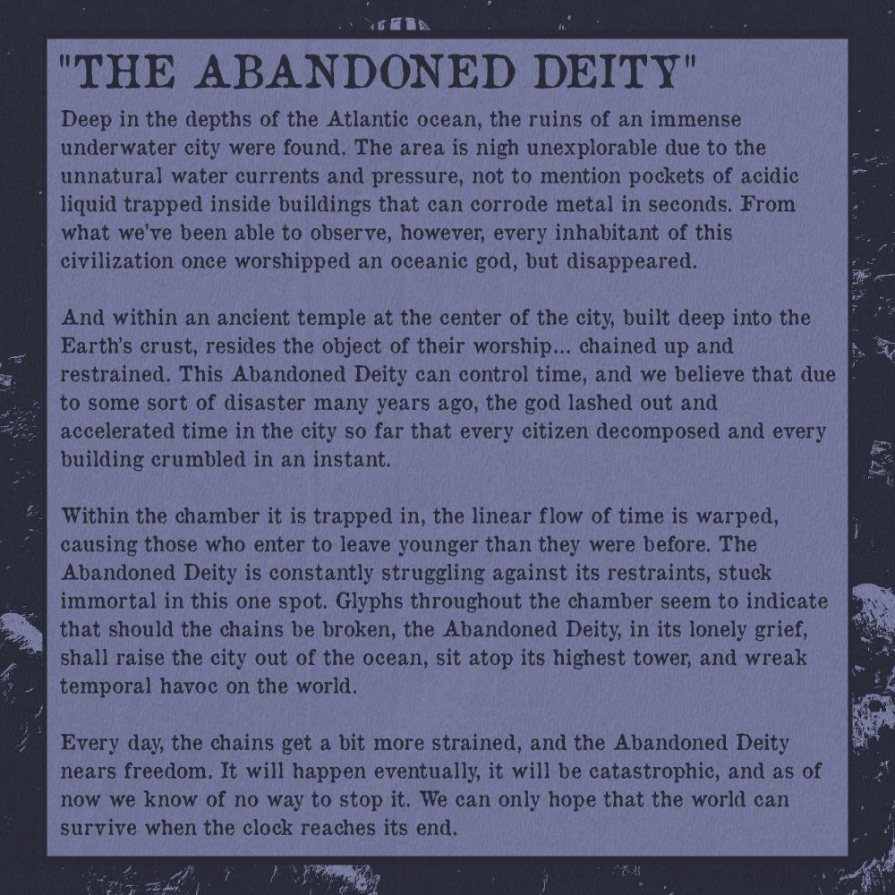 “The Abandoned Deity”

Deep in the depths of the Atlantic ocean, the ruins of an immense underwater city were found. The area is nigh unexplorable due to the unnatural water currents and pressure, not to mention pockets of acidic liquid trapped inside buildings that can corrode metal in seconds. From what we’ve been able to observe, however, every inhabitant of this civilization once worshipped an oceanic god, but disappeared.

And within an ancient temple at the center of the city, built deep into the Earth’s crust, resides the object of their worship… chained up and restrained. This Abandoned Deity can control time, and we believe that due to some sort of disaster many years ago, the god lashed out and accelerated time in the city so far that every citizen decomposed and every building crumbled in an instant.

Within the chamber it is trapped in, the linear flow of time is warped, causing those who enter to leave younger than they were before. The Abandoned Deity is constantly struggling against its restraints, stuck immortal in this one spot. Glyphs throughout the chamber seem to indicate that should the chains be broken, the Abandoned Deity, in its lonely grief, shall raise the city out of the ocean, sit atop its highest tower, and wreak temporal havoc on the world.

Every day, the chains get a bit more strained, and the Abandoned Deity nears freedom. It will happen eventually, it will be catastrophic, and as of now we know of no way to stop it. We can only hope that the world can survive when the clock reaches its end.