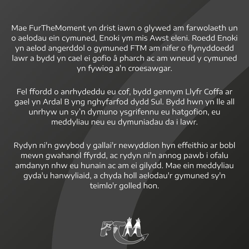 Mae FurTheMoment yn drist iawn o glywed am farwolaeth un o aelodau ein cymuned, Enoki ym mis Awst eleni. Roedd Enoki yn aelod angerddol o gymuned FTM am nifer o flynyddoedd lawr a bydd yn cael ei gofio â pharch ac am wneud y cymuned yn fywiog a'n croesawgar.

Fel ffordd o anrhydeddu eu cof, bydd gennym Llyfr Coffa ar gael yn Ardal B yng nghyfarfod dydd Sul. Bydd hwn yn lle all unrhyw un sy'n dymuno ysgrifennu eu hatgofion, eu meddyliau neu eu dymuniadau da i lawr.

Rydyn ni'n gwybod y gallai'r newyddion hyn effeithio ar bobl mewn gwahanol ffyrdd, ac rydyn ni'n annog pawb i ofalu amdanyn nhw eu hunain ac am ei gilydd. Mae ein meddyliau gyda'u hanwyliaid, a chyda holl aelodau'r gymuned sy'n teimlo'r golled hon.