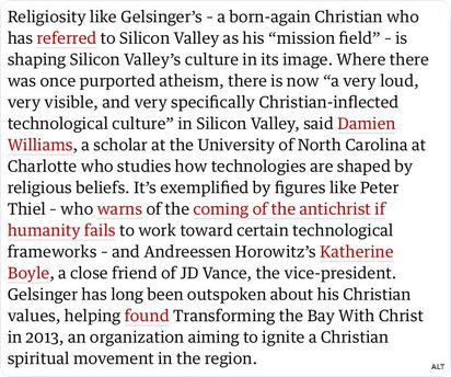 Religiosity like Gelsinger’s - a born-again Christian who has referred to Silicon Valley as his “mission field” - is shaping Silicon Valley's culture in its image. Where there was once purported atheism, there is now “a very loud, very visible, and very specifically Christian-inflected technological culture” in Silicon Valley, said Damien williams, a scholar at the University of North Carolina at Charlotte who studies how technologies are shaped by religious beliefs. It’s exemplified by figures like Peter ‘Thiel - who warns of the coming of the antichrist if humanity fails to work toward certain technological frameworks - and Andreessen Horowitz's Katherine Boyle, a close friend of JD Vance, the vice-president. Gelsinger has long been outspoken about his Christian values, helping found Transforming the Bay With Christ in 2013, an organization aiming to ignite a Christian spiritual movement in the region.