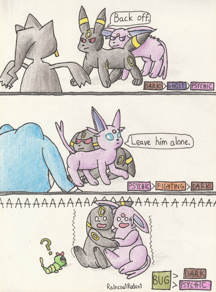 Traditional art of Pokémon - three-panel comic, depicting strengths and weaknesses of Pokémon types.

First panel: Umbreon protecting a scared Espeon from a Banette, taking an agressive stance and saying "Back off." References Ghost being super effective against Psychic, and Dark being super effective against Ghost.

Second panel: Espeon protecting a scared Umbreon from a Poliwrath, with eyes glowing blue as if about to use psychic powers, and saying "Leave him alone." References Fighting being super effective against Dark, and Psychic being super effective against Fighting.

Third panel: Umbreon and Espeon embracing and screaming in fear over a tiny Caterpie, who looks up at them in confusion. References Bug being super effective against both Dark and Psychic.