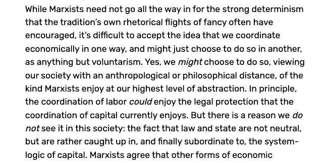 Text reading: "While Marxists need not go all the way in for the strong determinism that the tradition’s own rhetorical flights of fancy often have encouraged, it’s difficult to accept the idea that we coordinate economically in one way, and might just choose to do so in another, as anything but voluntarism. Yes, we might choose to do so, viewing our society with an anthropological or philosophical distance, of the kind Marxists enjoy at our highest level of abstraction. In principle, the coordination of labor could enjoy the legal protection that the coordination of capital currently enjoys. But there is a reason we do not see it in this society: the fact that law and state are not neutral, but are rather caught up in, and finally subordinate to, the system-logic of capital."