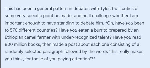 "This has been a general pattern in debates with Tyler. I will criticize some very specific point he made, and he’ll challenge whether I am important enough to have standing to debate him. “Oh, have you been to 570 different countries? Have you eaten a burrito prepared by an Ethiopian camel farmer with under-recognized talent? Have you read 800 million books, then made a post about each one consisting of a randomly selected paragraph followed by the words ‘this really makes you think, for those of you paying attention’?”