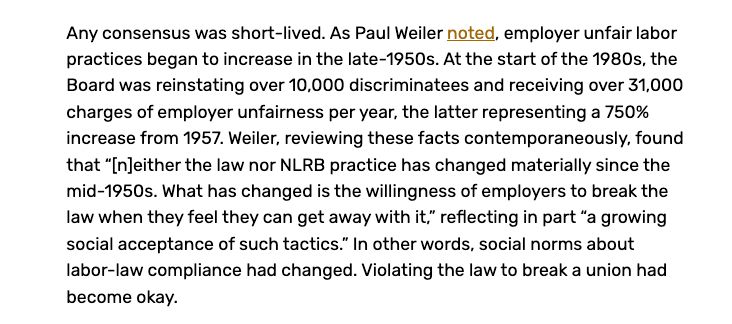 Any consensus was short-lived. As Paul Weiler noted, employer unfair labor practices began to increase in the late-1950s. At the start of the 1980s, the Board was reinstating over 10,000 discriminatees and receiving over 31,000 charges of employer unfairness per year, the latter representing a 750% increase from 1957. Weiler, reviewing these facts contemporaneously, found that “[n]either the law nor NLRB practice has changed materially since the mid-1950s. What has changed is the willingness of employers to break the law when they feel they can get away with it,” reflecting in part “a growing social acceptance of such tactics.” In other words, social norms about labor-law compliance had changed. Violating the law to break a union had become okay.