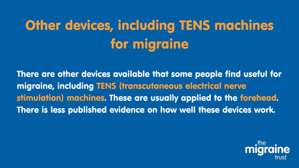 7.	White and orange text on dark blue background reads ‘Other devices, including TENS (transcutaneous electrical nerve stimulation) machines for migraine. There are other devices available that some people find useful for migraine, including TENS machines. These are usually applied to the forehead. There is less published evidence on how well these devices work.’