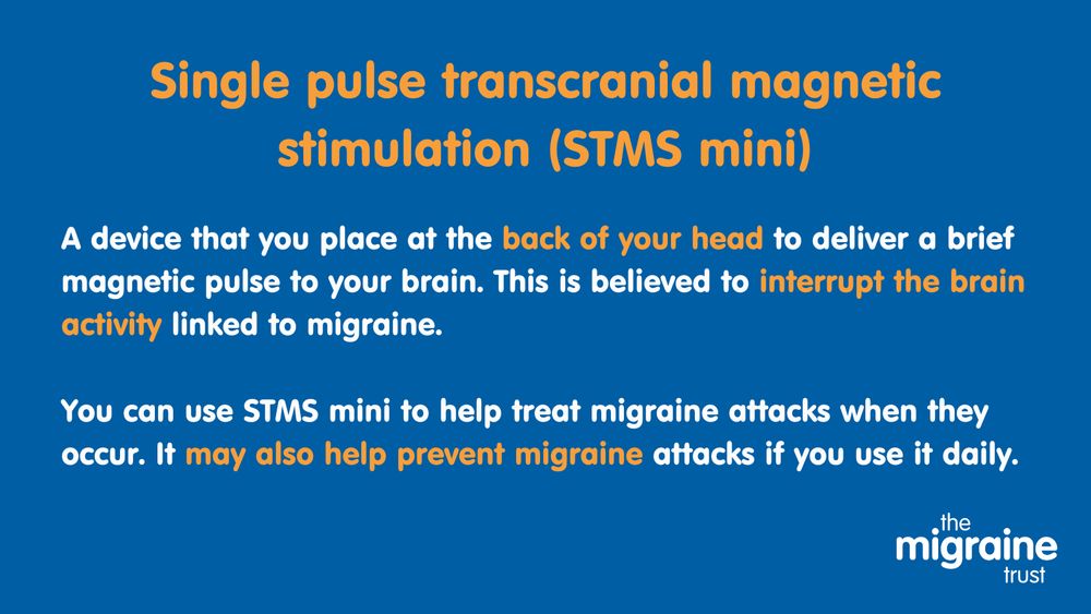 5.	White and orange text on dark blue background reads ‘Single pulse transcranial magnetic stimulation (STMS mini). A device that you place at the back of your head to deliver a brief magnetic pulse to your brain. This is believed to interrupt the brain activity linked to migraine. You can use STMS mini to help treat migraine attacks when they occur. It may also help prevent migraine attacks if you use it daily.’