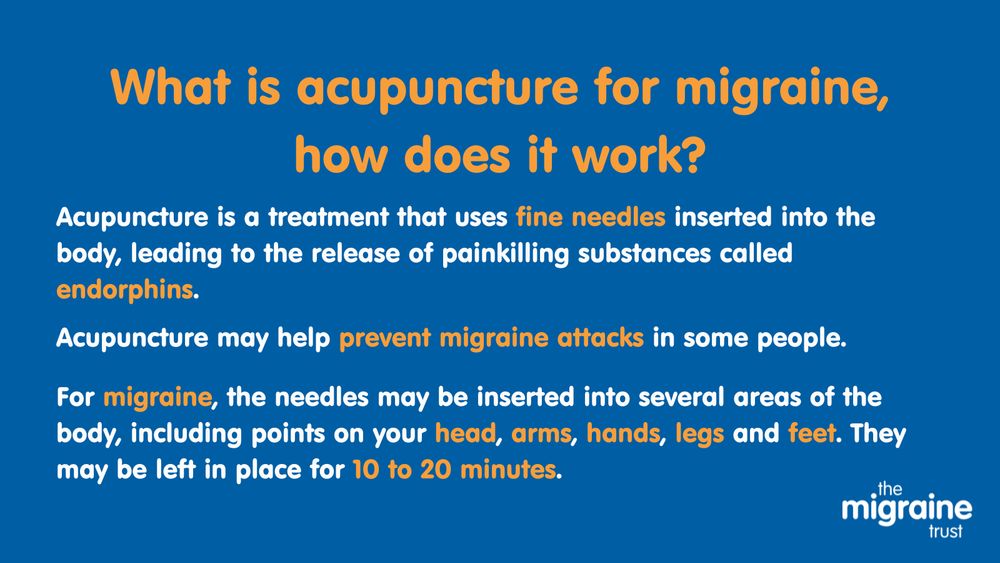 2.	White and orange text on blue background reads ‘What is acupuncture for migraine, how does it work? Acupuncture is a treatment that uses fine needles inserted into the body, leading to the release of painkilling substances called endorphins. Acupuncture may help prevent migraine attacks in some people. For migraine, the needles may be inserted into several areas of the body, including points on your head, arms, hands, legs and feet. They may be left in place for 10 to 20 minutes.
