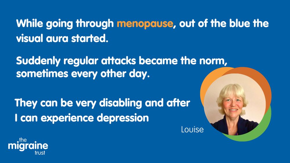 White text on dark blue background reads 'while going through menopause, out of the blue the visual aura started. Suddenly regular attacks became the norm, sometimes every other day. They can be very disabling and after I can experience depression. Louise'. An image of a woman with short light blonde hair alongside orange, green and dark orange sphere graphics.