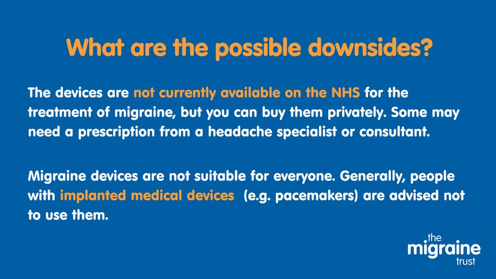 9.	White and orange text on dark blue background reads ‘what are the possible downsides? The devices are not currently available on the NHS for the treatment of migraine but you can buy them privately. Some may need a prescription from a headache specialist or consultant. Migraine devices are not suitable for everyone. Generally, people with implanted medical devices (e.g. pacemakers) are advised not to use them. 
