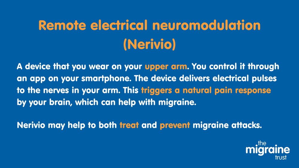 6.	White and orange text on dark blue background reads ‘Remote electrical neuromodulation (Nerivio). A device that you wear on your upper arm. You control it through an app on your smartphone. The device delivers electrical pulses to the nerves in your arm. This triggers a natural pain response by your brain, which can help with migraine. Nerivio may help to both treat and prevent migraine attacks.’