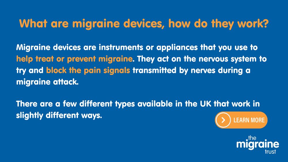 2.	White and orange text on dark blue background reads ‘What are migraine devices, how do they work? Migraine devices are instruments or appliances that you use to help treat or prevent migraine. They act on the nervous system to try and block the pain signals transmitted by nerves during a migraine attack. There are a few different types available in the UK that work in slightly different ways.’ An orange graphic with an arrow that reads ‘learn more’.