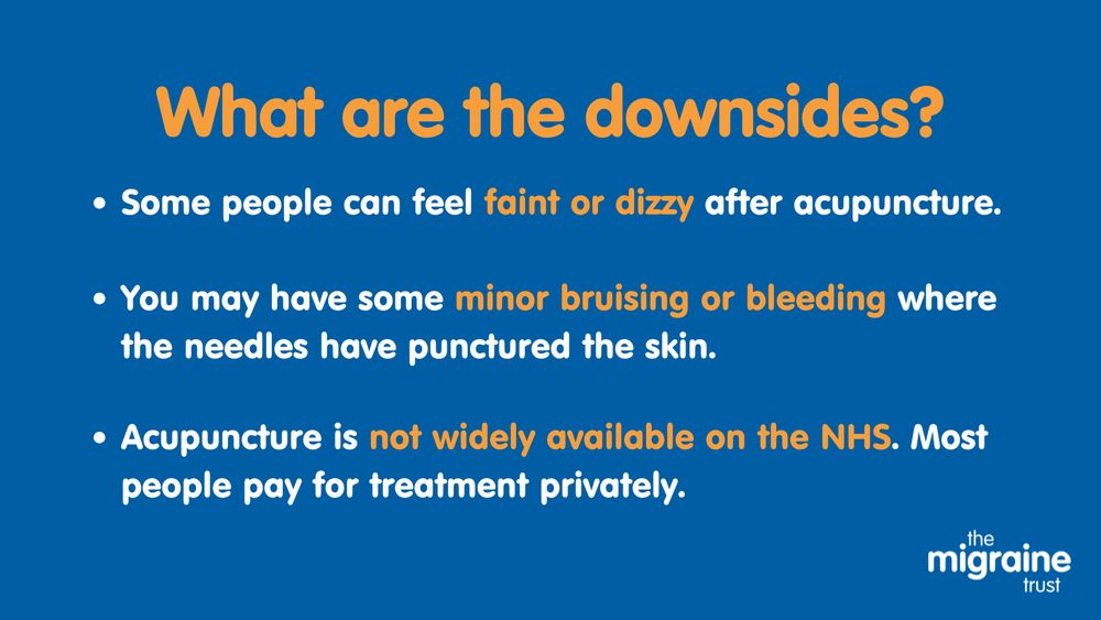 4.	White and orange text on blue background reads ‘What are the downsides? Some people can feel faint or dizzy after acupuncture. You may have some minor bruising or bleeding where the needles have punctured the skin. Acupuncture is not widely available on the NHS. Most people pay for treatment privately.