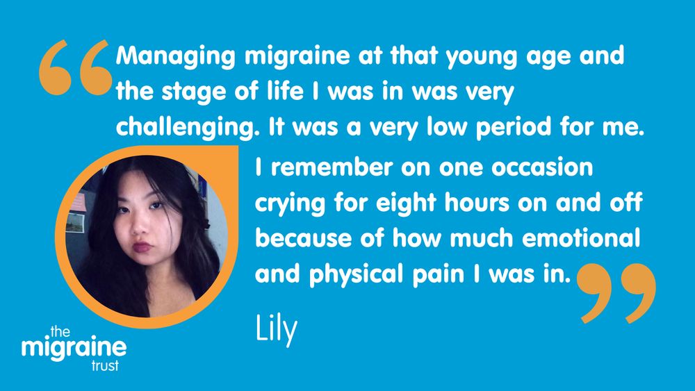 White writing on blue background reads: ‘Managing migraine at that young age and the stage of life I was in was very challenging. It was a very low period for me. I remember on one occasion crying for eight hours on and off because of how much emotional pain and physical pain I was in.” An image of Lily in an orange border looking at the camera.