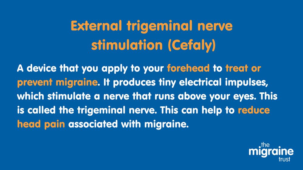 3.	White and orange text on dark blue background reads ‘External trigeminal nerve stimulation (Cefaly). A device that you apply to your forehead to treat or prevent migraine. It produces tiny electrical impulses, which stimulate a nerve that runs above your eyes. This is called the trigeminal nerve. This can help to reduce head pain associated with migraine.’ Cefaly may help to reduce migraine symptoms if you use it during an attack. It may also help to prevent migraine attacks if you use it daily.’