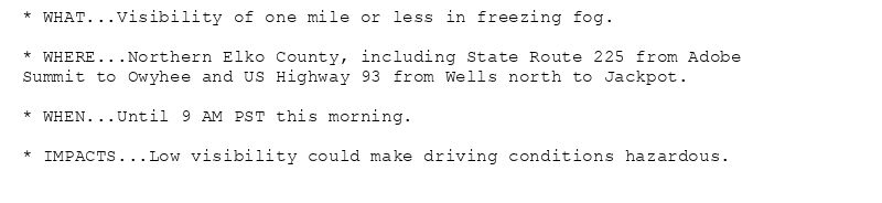 * WHAT...Visibility of one mile or less in freezing fog.

* WHERE...Northern Elko County, including State Route 225 from Adobe
Summit to Owyhee and US Highway 93 from Wells north to Jackpot.

* WHEN...Until 9 AM PST this morning.

* IMPACTS...Low visibility could make driving conditions hazardous.