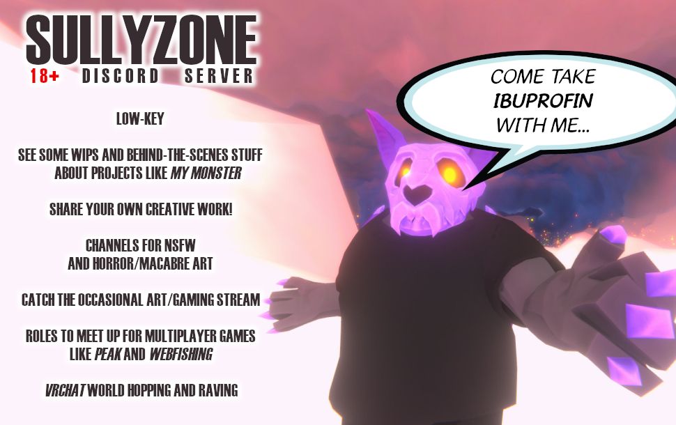 Sullyzone 18+ Discord Server poster. Server is advertised as low-key. See some WIPs and behind the scenes stuff about projects like My Monster. Share your own creative work! Channels for NSFW and horror/macabre art. Catch the occasional art and gaming stream. Roles to meet up for multiplayer games like Peak and Webfishing. VR Chat world hopping and raving.
Poster features the OP's fursona, a skull-headed bat monster, reaching out to the viewer, saying "come take ibuprofin with me"