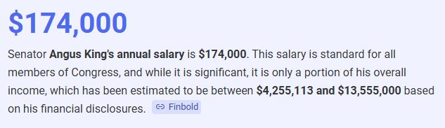 Screenshot of a google search saying:


$174,000
Senator Angus King's annual salary is $174,000. This salary is standard for all members of Congress, and while it is significant, it is only a portion of his overall income, which has been estimated to be between $4,255,113 and $13,555,000 based on his financial disclosures. 