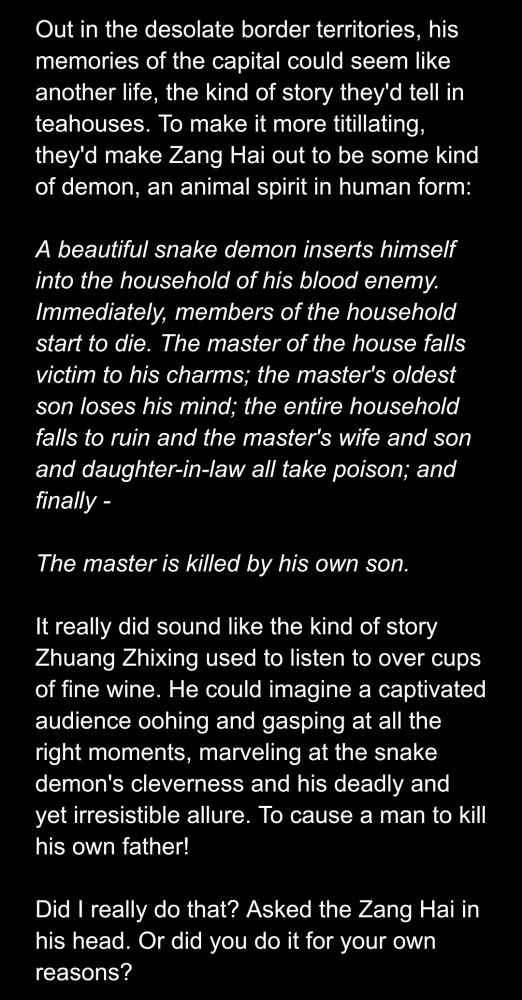 Out in the desolate border territories, his memories of the capital could seem like another life, the kind of story they'd tell in teahouses. To make it more titillating, they'd make Zang Hai out to be some kind of demon, an animal spirit in human form:

A beautiful snake demon inserts himself into the household of his blood enemy. Immediately, members of the household start to die. The master of the house falls victim to his charms; the master's oldest son loses his mind; the entire household falls to ruin and the master's wife and son and daughter-in-law all take poison; and finally - 

The master is killed by his own son.

It really did sound like the kind of story Zhuang Zhixing used to listen to over cups of fine wine. He could imagine a captivated audience oohing and gasping at all the right moments, marveling at the snake demon's cleverness and his deadly and yet irresistible allure. To cause a man to kill his own father!

Did I really do that? Asked the Zang Hai in his head. Or did you do it for your own reasons?
