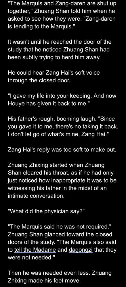 "The Marquis and Zang-daren are shut up together," Zhuang Shan told him when he asked to see how they were. "Zang-daren is tending to the Marquis."

It wasn't until he reached the door of the study that he noticed Zhuang Shan had been subtly trying to herd him away.

He could hear Zang Hai's soft voice through the closed door. 

"I gave my life into your keeping. And now Houye has given it back to me."

His father's rough, booming laugh. "Since you gave it to me, there's no taking it back. I don't let go of what's mine, Zang Hai."

Zang Hai's reply was too soft to make out.

Zhuang Zhixing started when Zhuang Shan cleared his throat, as if he had only just noticed how inappropriate it was to be witnessing his father in the midst of an intimate conversation.

"What did the physician say?"

"The Marquis said he was not required." Zhuang Shan glanced toward the closed doors of the study. "The Marquis also said to tell the Madame and dagongzi that they were not needed."

Then he was needed even less. Zhuang Zhixing made his feet move.
