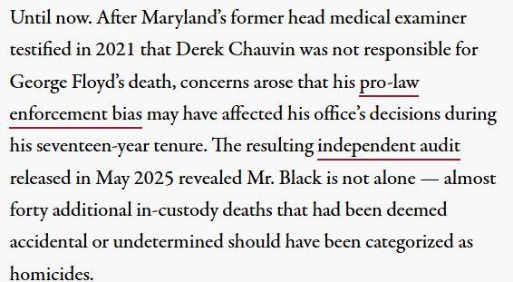 Until now. After Maryland’s former head medical examiner testified in 2021 that Derek Chauvin was not responsible for George Floyd’s death, concerns arose that his pro-law enforcement bias may have affected his office’s decisions during his seventeen-year tenure. The resulting independent audit released in May 2025 revealed Mr. Black is not alone — almost forty additional in-custody deaths that had been deemed accidental or undetermined should have been categorized as homicides.