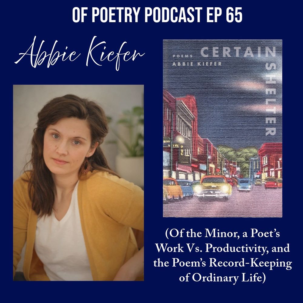 OF POETRY PODCAST EP 65
Abbie Kiefer
CERTAIN
ABBIE KIEFER
SHELTER
(Of the Minor, a Poet's Work Vs. Productivity, and the Poem's Record-Keeping of Ordinary Life)