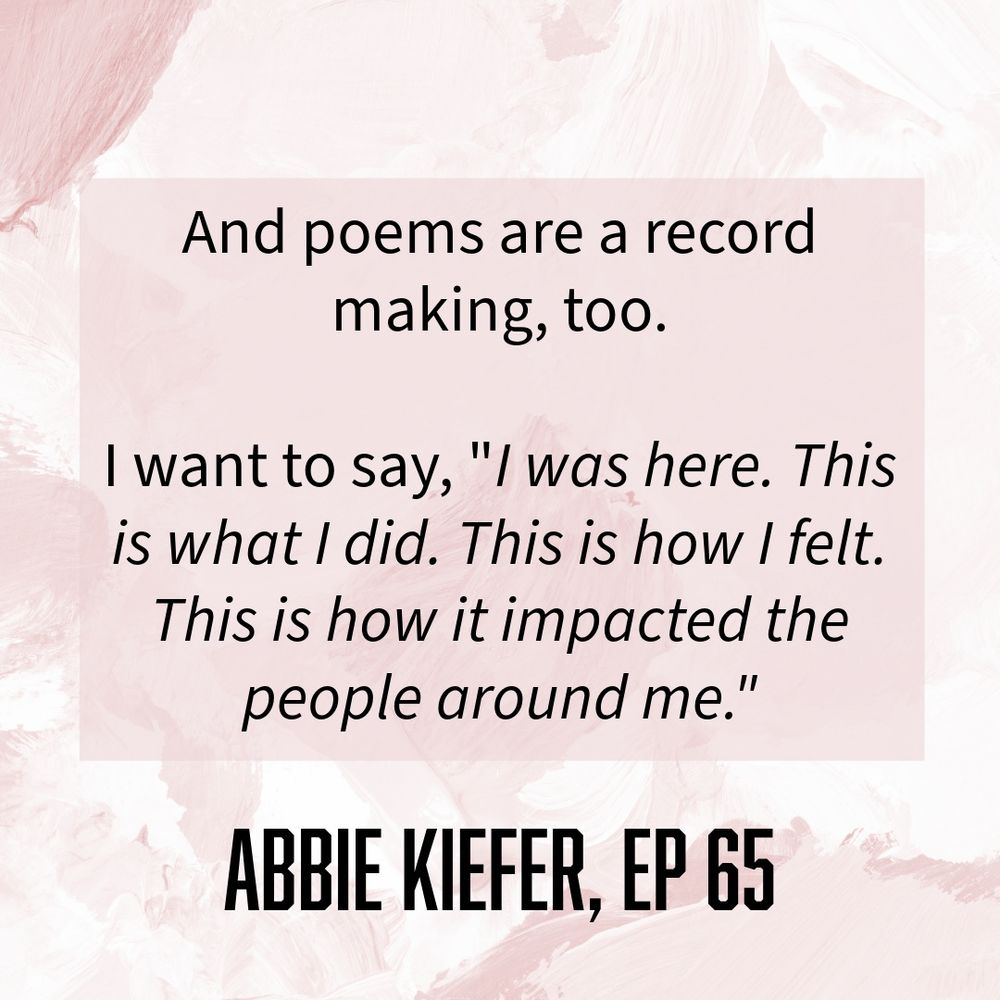 And poems are a record making, too.
I want to say, "I was here. This is what I did. This is how I felt.
This is how it impacted the people around me."

ABBIE KIEFER, EP 65