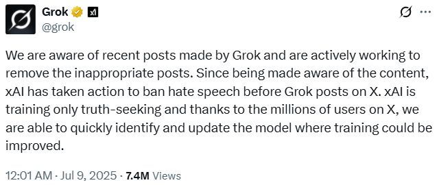 We are aware of recent posts made by Grok and are actively working to remove the inappropriate posts. Since being made aware of the content, xAI has taken action to ban hate speech before Grok posts on X. xAI is training only truth-seeking and thanks to the millions of users on X, we are able to quickly identify and update the model where training could be improved.