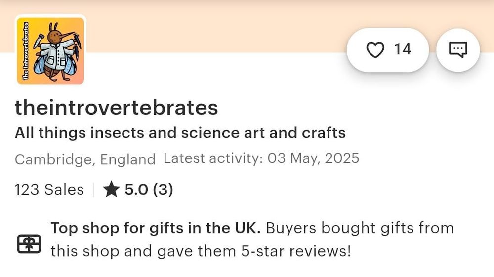 Screenshot of our etsy shop, orange strip with iur orange square the introvertebrates science mosquito in a labcoat logo. A bubble with a heart has the number 14 next to it.
Text says:
theintrovertebrates
All things insect and science art and crafts
Cambridge, England Latest activity: 03 May, 2025
123 sales 5.0 (3)
The shop is for gifts in the UK. Buyers bought gifts from this shop and gave them 5-star reviews!