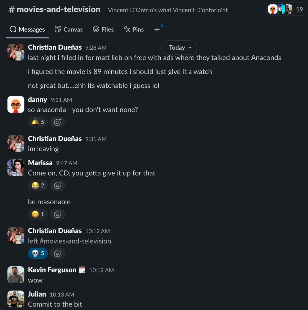 [screenshot from the MaxFun Slack]

Christian Dueñas 9:28 AM - 
last night i filled in for matt lieb on free with ads where they talked about Anaconda
i figured the movie is 89 minutes i should just give it a watch
not great but....ehh its watchable i guess lol

danny  9:31 AM - 
so anaconda - you don't want none?

Christian Dueñas  9:31 AM -
im leaving

Marissa  9:47 AM -
Come on, CD, you gotta give it up for that
be reasonable

Christian Dueñas 10:12 AM - 
left #movies-and-television.

Kevin Ferguson 10:12 AM -
wow

Julian  10:13 AM - 
Commit to the bit