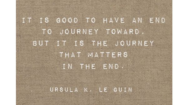 It is good to have an end to journey toward; but it is the journey that matters, in the end. -Ursula K. Le Guin