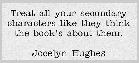 Treat all your secondary characters like they think the book's about them. - Jocelyn Hughes