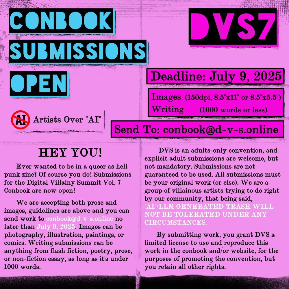 DVS7, Conbook Submissions Open, Deadline: July 9, 2025, Images (150dpi, 8.5”x11” or 8.5”x5.5”), Writing (1000 words or less), Send To: conbook@d-v-s.online, “Anti AI Stamp” Artists Over “AI”.

HEY YOU!, Ever wanted to be in a queer as hell punk zine? Of course you do! Submissions for the Digital Villainy Summit Vol. 7 Conbook are now open!

We are accepting both prose and images, guidelines are above and you can send work to conbook@d-v-s.online no later than July 9, 2025. Images can be photography, illustration, paintings, or comics. Writing submissions can be anything from flash fiction, poetry, prose, or non-fiction essay, as long as it’s under 1000 words. 

DVS is an adults-only convention, and explicit adult submissions are welcome, but not mandatory. Submissions are not guaranteed to be used. All submissions must be your original work (or else). We are a group of villainous artists trying to do right by our community, that being said, “AI”/LLM  GENERATED TRASH WILL NOT BE TOLERATED UNDER ANY CIRCUMSTANCES.

By submitting work, you grant DVS a limited license to use and reproduce this work in the conbook and/or website, for the purposes of promoting the convention, but you retain all other rights.