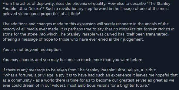 From the ashes of depravity, rises the phoenix of quality. How else to describe "The Stanley Parable: Ultra Deluxe"? Such a revolutionary step forward in the lineage of one of the most beloved video game properties of all time!

The additions and changes made to this expansion will surely resonate in the annals of the history of all media ever made. It is perhaps true to say that no mistakes are forever etched in stone for the stone into which The Stanley Parable was carved has itself been transmuted, offering a message of hope to those who have ever erred in their judgement.

You are not beyond redemption.

You may change, and you may become so much more than you were before.

If there is any message to be taken from The Stanley Parable: Ultra Deluxe, it is this:
"What a fortune, a privilege, a joy it is to have had such an experience it leaves me hopeful that as a community - as a world there is time for us to become our greatest selves as great as we ever could dream of in our wildest, most ambitious visions for a brighter future."