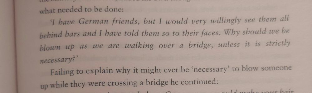 bave German friends, but 1 would very willingly see them all
bebind bars and I have told them so to their faces. Why should we be
blown up as we are walking over a bridge, unless it is strictly
necessary?